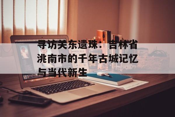 寻访关东遗珠：吉林省洮南市的千年古城记忆与当代新生-第1张图片-