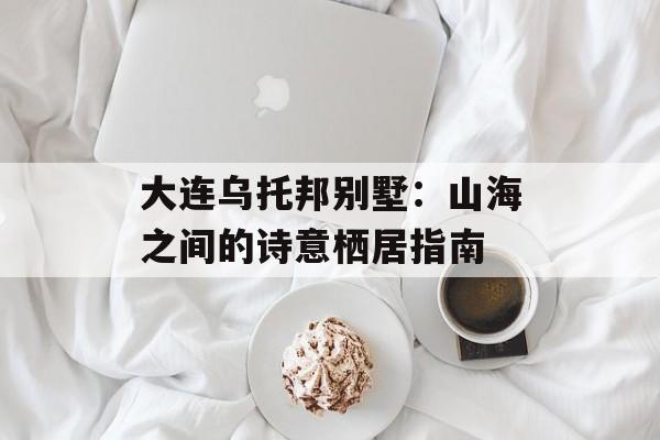 大连乌托邦别墅：山海之间的诗意栖居指南-第1张图片-