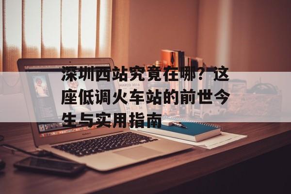 深圳西站究竟在哪？这座低调火车站的前世今生与实用指南-第1张图片-