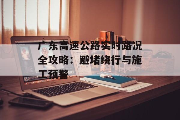 广东高速公路实时路况全攻略：避堵绕行与施工预警-第1张图片-