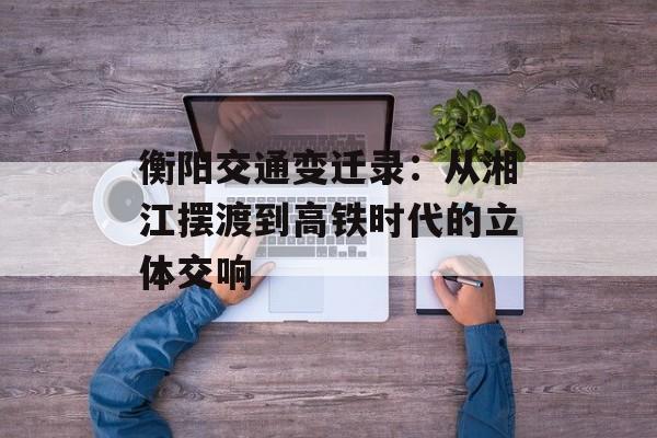 衡阳交通变迁录：从湘江摆渡到高铁时代的立体交响-第1张图片-