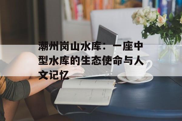 潮州岗山水库：一座中型水库的生态使命与人文记忆-第1张图片-