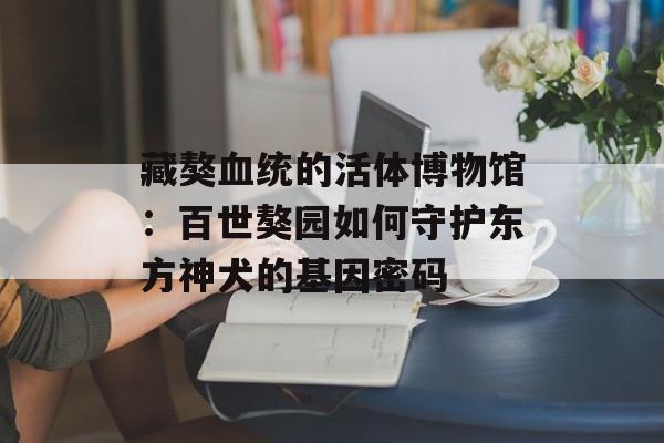 藏獒血统的活体博物馆：百世獒园如何守护东方神犬的基因密码-第1张图片-
