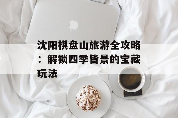 沈阳棋盘山旅游全攻略：解锁四季皆景的宝藏玩法-第1张图片-