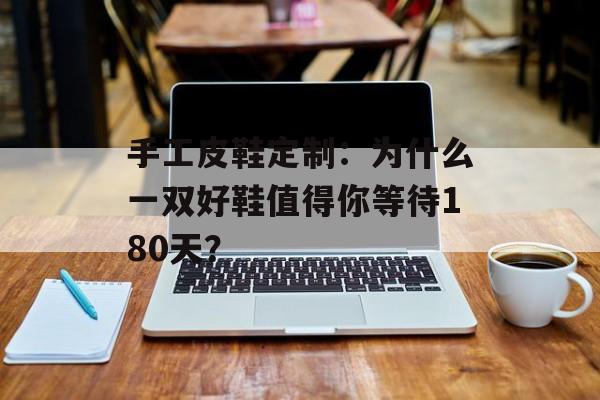 手工皮鞋定制：为什么一双好鞋值得你等待180天？-第1张图片-