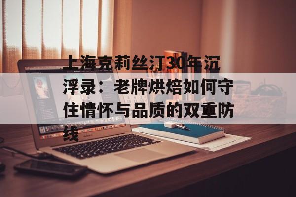 上海克莉丝汀30年沉浮录：老牌烘焙如何守住情怀与品质的双重防线-第1张图片-