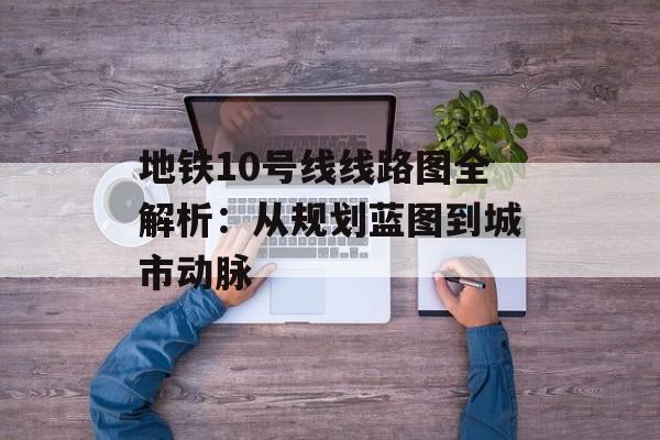 地铁10号线线路图全解析：从规划蓝图到城市动脉-第1张图片-