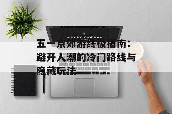 五一京郊游终极指南：避开人潮的冷门路线与隐藏玩法-第1张图片-