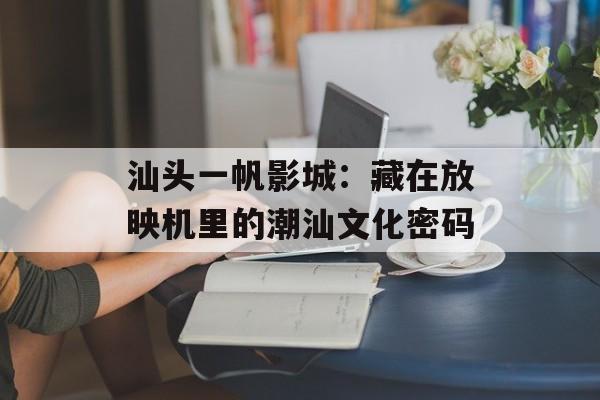 汕头一帆影城：藏在放映机里的潮汕文化密码-第1张图片-