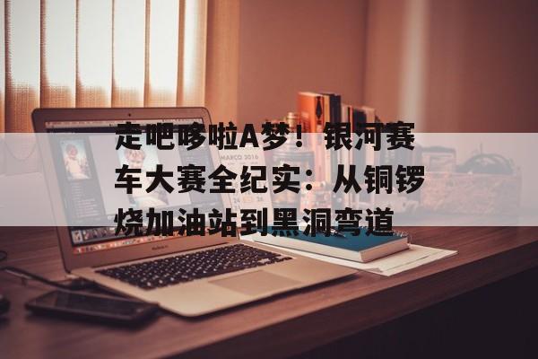 走吧哆啦A梦！银河赛车大赛全纪实：从铜锣烧加油站到黑洞弯道-第1张图片-