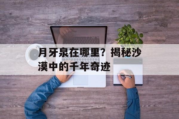 月牙泉在哪里？揭秘沙漠中的千年奇迹-第1张图片-