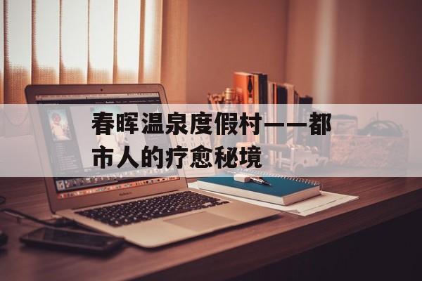 春晖温泉度假村——都市人的疗愈秘境-第1张图片-