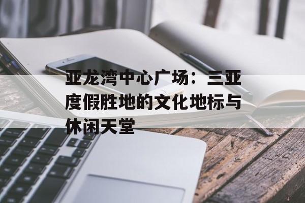 亚龙湾中心广场：三亚度假胜地的文化地标与休闲天堂-第1张图片-