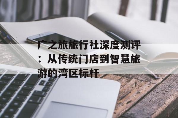 广之旅旅行社深度测评：从传统门店到智慧旅游的湾区标杆-第1张图片-