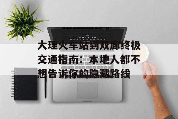大理火车站到双廊终极交通指南：本地人都不想告诉你的隐藏路线-第1张图片-