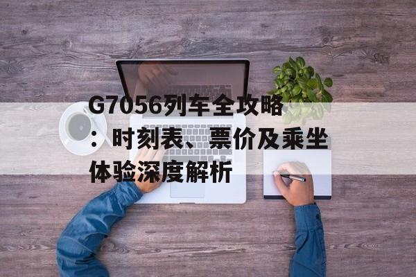 G7056列车全攻略：时刻表、票价及乘坐体验深度解析-第1张图片-
