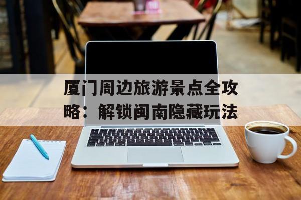 厦门周边旅游景点全攻略：解锁闽南隐藏玩法-第1张图片-