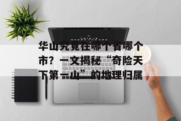 华山究竟在哪个省哪个市？一文揭秘“奇险天下第一山”的地理归属-第1张图片-