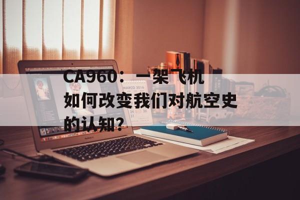 CA960：一架飞机如何改变我们对航空史的认知？-第1张图片-