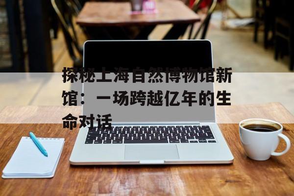 探秘上海自然博物馆新馆：一场跨越亿年的生命对话-第1张图片-