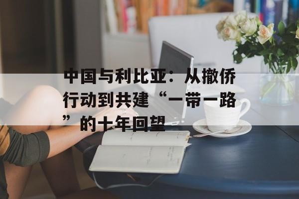 中国与利比亚：从撤侨行动到共建“一带一路”的十年回望-第1张图片-
