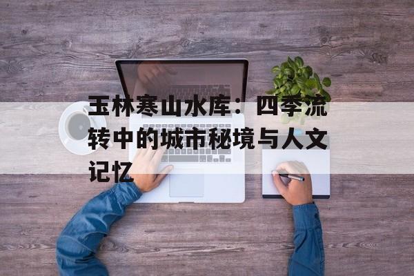 玉林寒山水库：四季流转中的城市秘境与人文记忆-第1张图片-