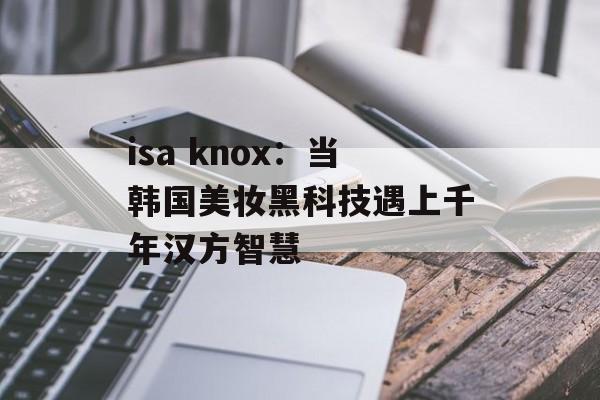 isa knox：当韩国美妆黑科技遇上千年汉方智慧-第1张图片-