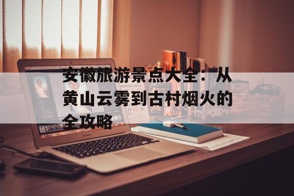 安徽旅游景点大全：从黄山云雾到古村烟火的全攻略-第1张图片-
