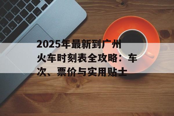 2025年最新到广州火车时刻表全攻略：车次、票价与实用贴士-第1张图片-