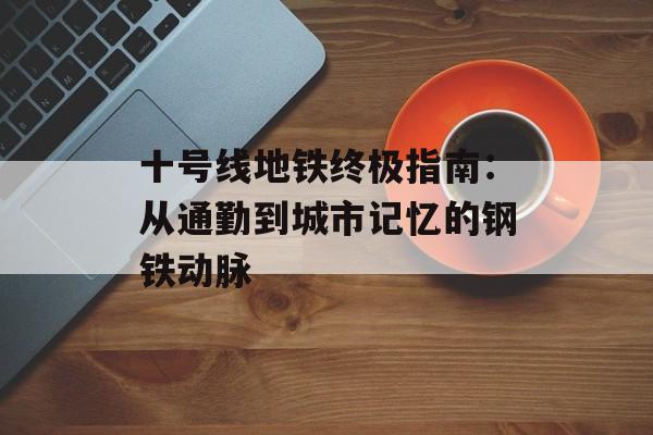 十号线地铁终极指南：从通勤到城市记忆的钢铁动脉-第1张图片-