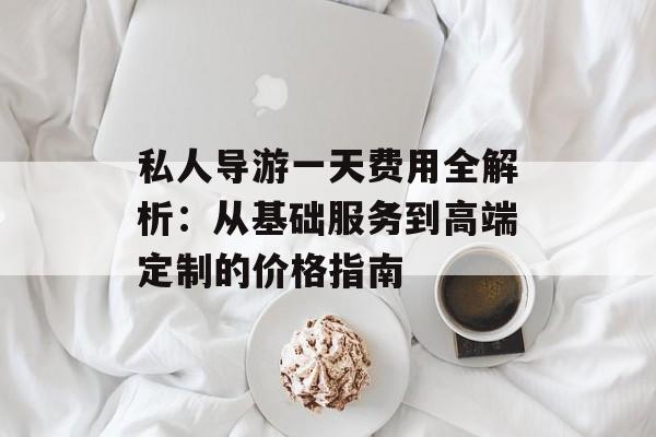 私人导游一天费用全解析：从基础服务到高端定制的价格指南-第1张图片-