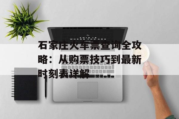 石家庄火车票查询全攻略：从购票技巧到最新时刻表详解-第1张图片-