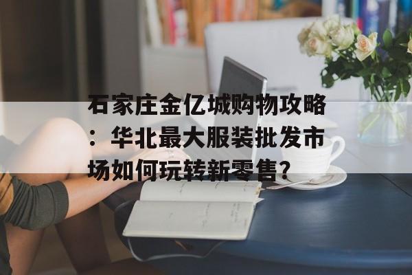 石家庄金亿城购物攻略：华北最大服装批发市场如何玩转新零售？-第1张图片-