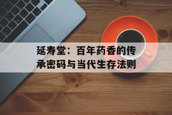 延寿堂：百年药香的传承密码与当代生存法则-第1张图片-