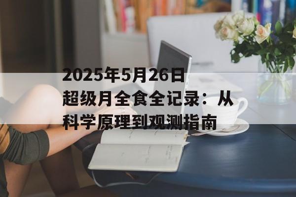 2025年5月26日超级月全食全记录：从科学原理到观测指南-第1张图片-