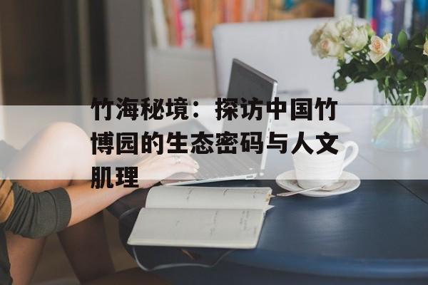 竹海秘境：探访中国竹博园的生态密码与人文肌理-第1张图片-