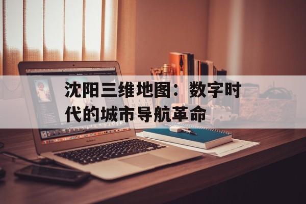 沈阳三维地图：数字时代的城市导航革命-第1张图片-