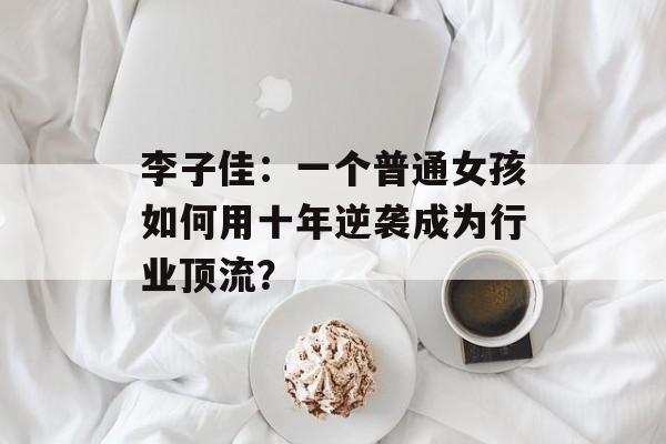 李子佳：一个普通女孩如何用十年逆袭成为行业顶流？-第1张图片-