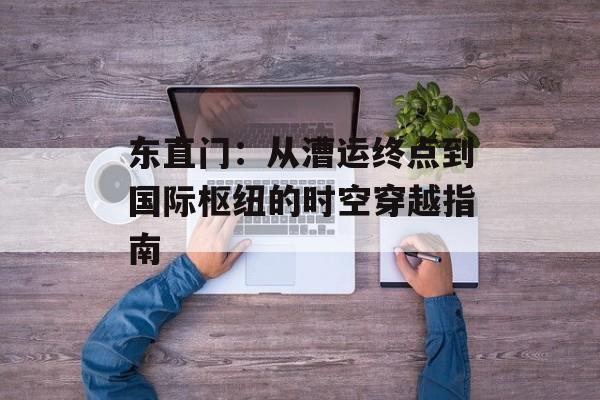 东直门：从漕运终点到国际枢纽的时空穿越指南-第1张图片-