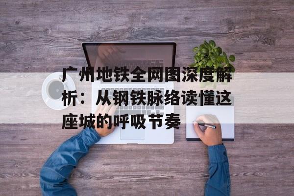 广州地铁全网图深度解析：从钢铁脉络读懂这座城的呼吸节奏-第1张图片-