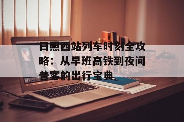 日照西站列车时刻全攻略：从早班高铁到夜间普客的出行宝典-第1张图片-