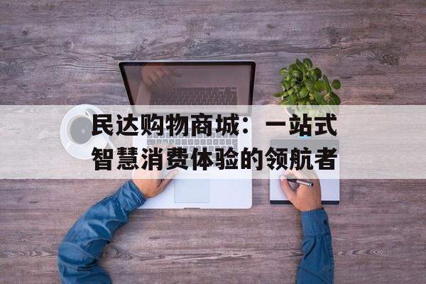 民达购物商城：一站式智慧消费体验的领航者-第1张图片-