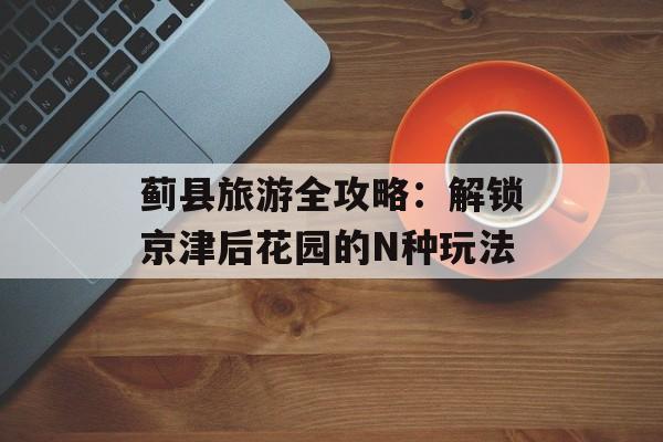 蓟县旅游全攻略：解锁京津后花园的N种玩法-第1张图片-