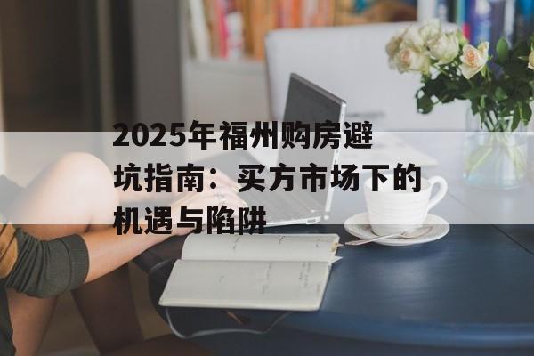 2025年福州购房避坑指南：买方市场下的机遇与陷阱-第1张图片-
