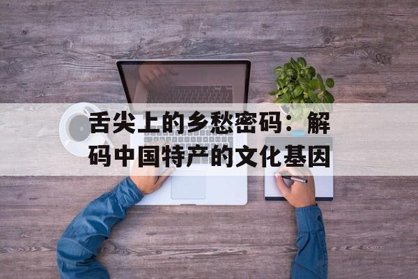 舌尖上的乡愁密码：解码中国特产的文化基因-第1张图片-