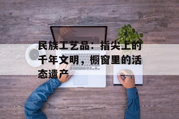 民族工艺品：指尖上的千年文明，橱窗里的活态遗产-第1张图片-