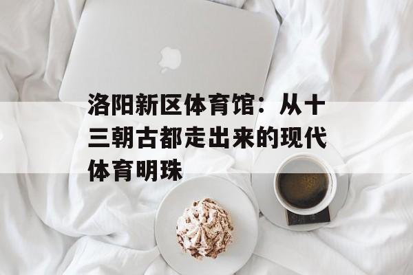 洛阳新区体育馆：从十三朝古都走出来的现代体育明珠-第1张图片-