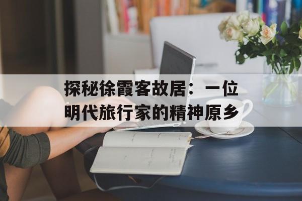 探秘徐霞客故居：一位明代旅行家的精神原乡-第1张图片-
