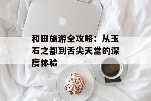 和田旅游全攻略：从玉石之都到舌尖天堂的深度体验-第1张图片-