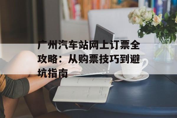 广州汽车站网上订票全攻略：从购票技巧到避坑指南-第1张图片-